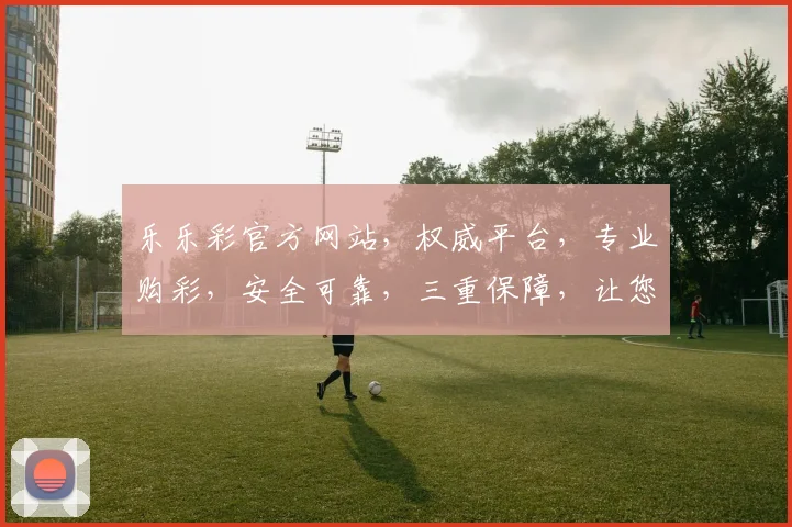 乐乐彩官方网站，权威平台，专业购彩，安全可靠，三重保障，让您购彩无忧，体验更佳
