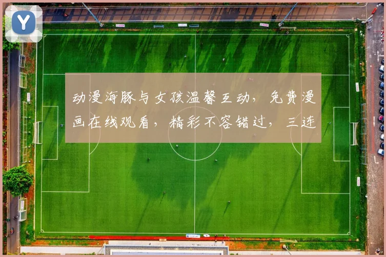 动漫海豚与女孩温馨互动，免费漫画在线观看，精彩不容错过，三连发