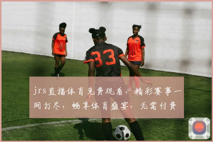 jrs直播体育免费观看，精彩赛事一网打尽，畅享体育盛宴，无需付费，快来加入